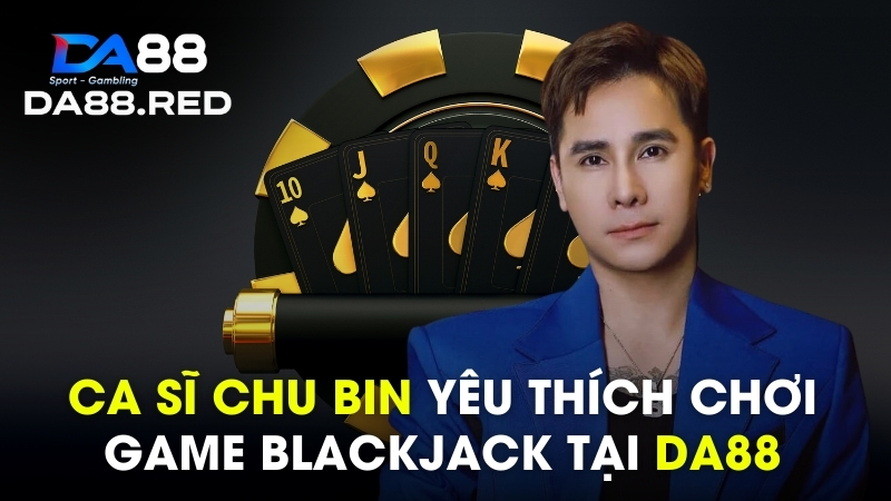 Ca Sĩ Chu Bin yêu thích chơi game Blackjack tại DA88